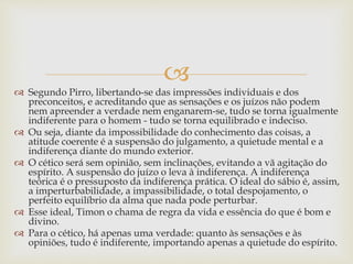 
 Segundo Pirro, libertando-se das impressões individuais e dos
preconceitos, e acreditando que as sensações e os juízos não podem
nem apreender a verdade nem enganarem-se, tudo se torna igualmente
indiferente para o homem - tudo se torna equilibrado e indeciso.
 Ou seja, diante da impossibilidade do conhecimento das coisas, a
atitude coerente é a suspensão do julgamento, a quietude mental e a
indiferença diante do mundo exterior.
 O cético será sem opinião, sem inclinações, evitando a vã agitação do
espírito. A suspensão do juízo o leva à indiferença. A indiferença
teórica é o pressuposto da indiferença prática. O ideal do sábio é, assim,
a imperturbabilidade, a impassibilidade, o total despojamento, o
perfeito equilíbrio da alma que nada pode perturbar.
 Esse ideal, Timon o chama de regra da vida e essência do que é bom e
divino.
 Para o cético, há apenas uma verdade: quanto às sensações e às
opiniões, tudo é indiferente, importando apenas a quietude do espírito.
 