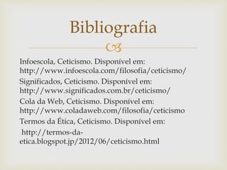 
Infoescola, Ceticismo. Disponível em:
http://www.infoescola.com/filosofia/ceticismo/
Significados, Ceticismo. Disponível em:
http://www.significados.com.br/ceticismo/
Cola da Web, Ceticismo. Disponível em:
http://www.coladaweb.com/filosofia/ceticismo
Termos da Ética, Ceticismo. Disponível em:
http://termos-da-
etica.blogspot.jp/2012/06/ceticismo.html
Bibliografia
 
