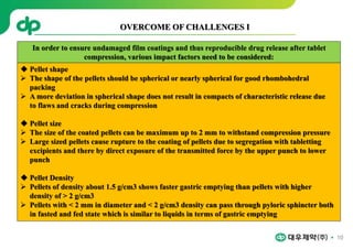 10
 Pellet shape
 The shape of the pellets should be spherical or nearly spherical for good rhombohedral
packing
 A more deviation in spherical shape does not result in compacts of characteristic release due
to flaws and cracks during compression
 Pellet size
 The size of the coated pellets can be maximum up to 2 mm to withstand compression pressure
 Large sized pellets cause rupture to the coating of pellets due to segregation with tabletting
excipients and there by direct exposure of the transmitted force by the upper punch to lower
punch
 Pellet Density
 Pellets of density about 1.5 g/cm3 shows faster gastric emptying than pellets with higher
density of > 2 g/cm3
 Pellets with < 2 mm in diameter and < 2 g/cm3 density can pass through pyloric sphincter both
in fasted and fed state which is similar to liquids in terms of gastric emptying
OVERCOME OF CHALLENGES I
In order to ensure undamaged film coatings and thus reproducible drug release after tablet
compression, various impact factors need to be considered:
 