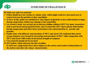 11
 Pellet core and Core material
 Pellets should have low surface to volume ratio; which might result in a decreased area of
contact between the particles as they consolidate
 In favor of this, pellet core should have some degree of plasticity to have deformation in shape
during compression without any damage to the coated film
 An extensive study was carried out on microcrystalline cellulose (MCC) by many researchers
both as powdered and granulated forms, and revealed that MCC shows plastic deformation
during compression and offers better protection to the coated particles as powder and
granules
 Studies done with different concentrations of MCC and starch 155 confirmed that starch
strong compacts were formed by increasing concentrations of MCC while compaction with
MCC and starch 1500 results in decreased strength of compacts
 Core material should not be too hard
※ DCP pellets, which obstructs the flow of pellets
In such case, compression force shows impact on the surface and results in deformation of
the surface and alters the release characteristics
OVERCOME OF CHALLENGES II
 