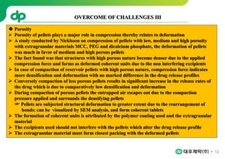 12
 Porosity
 Porosity of pellets plays a major role in compression thereby relates to deformation
 A study conducted by Nicklsson on compression of pellets with low, medium and high porosity
with extragranular materials MCC, PEG and dicalcium phosphate, the deformation of pellets
was much in favor of medium and high porous pellets
 The fact found was that structures with high porous nature become denser due to the applied
compression force and forms as deformed coherent units due to the non interfering excipients
 In case of compaction of reservoir pellets with high porous nature, compression force indicates
more densification and deformation with no marked difference in the drug release profiles
 Conversely compaction of less porous pellets results in significant increase in the release rates of
the drug which is due to comparatively low densification and deformation
 During compaction of porous pellets the entrapped air escapes out due to the compaction
pressure applied and surrounds the densifying pellets
☞ Pellets are subjected structural deformation to greater extent due to the rearrangement of
bonds; can be visualized by SEM analysis, and form coherent tablets
 The formation of coherent units is attributed by the polymer coating used and the extragranular
material
 The excipients used should not interfere with the pellets which alter the drug release profile
 The extragranular material must form closest packing with the deformed pellets
OVERCOME OF CHALLENGES III
 