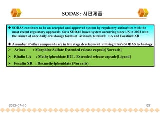  SODAS continues to be an accepted and approved system by regulatory authorities with the
most recent regulatory approvals for a SODAS based system occurring since US in 2002 with
the launch of once daily oral dosage forms of Avinza®, Ritalin® LA and Focalin® XR
 A number of other compounds are in late stage development utilizing Elan’s SODAS technology
 Avinza : Morphine Sulfate Extended release capsule[Norvatis]
 Ritalin LA : Methylphenidate HCl , Extended release capsule[Ligand]
 Focalin XR : Dexmethylphenidate (Norvatis)
SODAS : 시판제품
2023-07-10 127
 