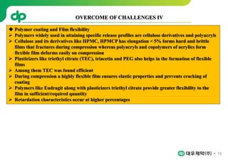 13
 Polymer coating and Film flexibility
 Polymers widely used in attaining specific release profiles are cellulose derivatives and polyacryls
 Cellulose and its derivatives like HPMC, HPMCP has elongation < 5% forms hard and brittle
films that fractures during compression whereas polyacryls and copolymers of acrylics form
flexible film deforms easily on compression
 Plasticizers like triethyl citrate (TEC), triacetin and PEG also helps in the formation of flexible
films
 Among them TEC was found efficient
 During compression a highly flexible film ensures elastic properties and prevents cracking of
coating
 Polymers like Eudragit along with plasticizers triethyl citrate provide greater flexibility to the
film in sufficient/required quantity
 Retardation characteristics occur at higher percentages
OVERCOME OF CHALLENGES IV
 