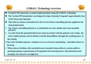  Verelan® PM represents a commercialized product using the CODAS technology
 The Verelan PM formulation was designed to begin releasing Verapamil approximately four
to five hours post ingestion
 This delay in release is introduced by the level of release controlling polymer applied to the
drug loaded beads
 The release controlling polymer is a combination of water soluble and water insoluble
polymers
 As water from the gastrointestinal tract comes in contact with the polymer coat beads, the
water soluble polymer slowly dissolves and the drug diffuses through the resulting pores in
the coating
The water insoluble polymer continues to act as a barrier, maintaining controlled release of
the drug
 When taken at bedtime, this controlled onset extended release delivery system enables a
maximum plasma concentration of Verapamil in the morning hours, when blood pressure
normally rises from its overnight low
CODAS : Technology overview
2023-07-10 142
 