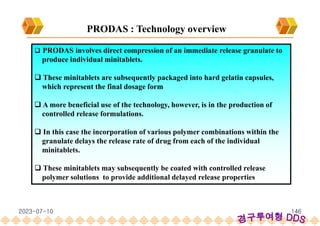  PRODAS involves direct compression of an immediate release granulate to
produce individual minitablets.
 These minitablets are subsequently packaged into hard gelatin capsules,
which represent the final dosage form
 A more beneficial use of the technology, however, is in the production of
controlled release formulations.
 In this case the incorporation of various polymer combinations within the
granulate delays the release rate of drug from each of the individual
minitablets.
 These minitablets may subsequently be coated with controlled release
polymer solutions to provide additional delayed release properties
PRODAS : Technology overview
2023-07-10 146
 