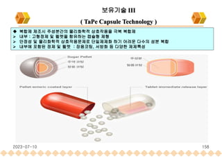 2023-07-10 158
보유기술 III
( TaPe Capsule Technology )
 복합제 제조시 주성분간의 물리화학적 상호작용을 극복 복합제
 내부 : 고형정제 및 펠렛을 함유하는 캡슐형 제형
 안정성 및 물리화학적 상호작용문제로 단일제제화 하기 어려운 다수의 성분 복합
 내부에 포함된 정제 및 펠렛 : 장용코팅, 서방화 등 다양한 제제특성
 