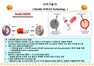 2023-07-10 159
보유기술 IV
( Double SODAS Technology )
 시판제품 (클라빅신듀오 캡슐)
 2010년 유럽에서 발매된 사노피-아벤티스사와 BMS사가 공동으로 개발한 복합제
DuoPlavin’(DuoCover)‘과 비교해 장기복용에 따른 아스피린의 위점막 자극 등의 부작용 최소화
 성분 간의 약물상호작용을 방지
→ 안정성을 높일 수 있도록 double SODAS (spheroidal oral drug absorption) 제제기술을 적용
→ 장용성펠렛(enteric coating pellet)
 Double SODAS
 클로피도그렐(속방성 펠렛) + 아스피린(장용성 펠렛)
→캡슐에 충진해 주성분 간의 물리적 접촉을 차단함으로써 안정성 강화
 단일제 병용투여와의 비교임상시험
→클로피도그렐, 아스피린 뿐만 아니라 각각의 활성대사체에 대해서도 동등한 약물동태학적 특성
 