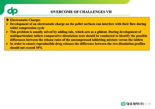 17
 Electrostatic Charges
 Development of an electrostatic charge on the pellet surfaces can interfere with their flow during
tablet compression cycle
 This problem is usually solved by adding talc, which acts as a glident. During development of
multiparticulate tablets comparative dissolution tests should be conducted to identify the possible
differences between the release rates of the uncompressed tabletting mixture versus the tablets
 In order to ensure reproducible drug releases the difference between the two dissolution profiles
should not exceed 10%
OVERCOME OF CHALLENGES VII
 