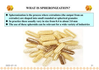 21
 Spheronization is the process where extrudates (the output from an
extruder) are shaped into small rounded or spherical granules
 In practice these usually vary in size from 0.4 to about 3.0 mm
 The use of these spheroids can be relevant for a wide variety of industries
WHAT IS SPHERONIZATION?
2023-07-10
 