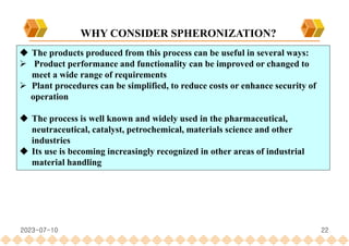 22
 The products produced from this process can be useful in several ways:
 Product performance and functionality can be improved or changed to
meet a wide range of requirements
 Plant procedures can be simplified, to reduce costs or enhance security of
operation
 The process is well known and widely used in the pharmaceutical,
neutraceutical, catalyst, petrochemical, materials science and other
industries
 Its use is becoming increasingly recognized in other areas of industrial
material handling
WHY CONSIDER SPHERONIZATION?
2023-07-10
 