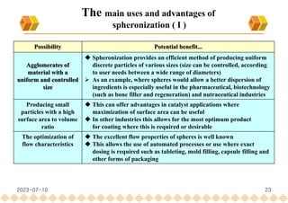 23
The main uses and advantages of
spheronization ( I )
Possibility Potential benefit...
Agglomerates of
material with a
uniform and controlled
size
 Spheronization provides an efficient method of producing uniform
discrete particles of various sizes (size can be controlled, according
to user needs between a wide range of diameters)
 As an example, where spheres would allow a better dispersion of
ingredients is especially useful in the pharmaceutical, biotechnology
(such as bone filler and regeneration) and nutraceutical industries
Producing small
particles with a high
surface area to volume
ratio
 This can offer advantages in catalyst applications where
maximization of surface area can be useful
 In other industries this allows for the most optimum product
for coating where this is required or desirable
The optimization of
flow characteristics
 The excellent flow properties of spheres is well known
 This allows the use of automated processes or use where exact
dosing is required such as tableting, mold filling, capsule filling and
other forms of packaging
2023-07-10
 