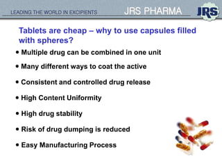 LEADING THE WORLD IN EXCIPIENTS JRS PHARMA
Tablets are cheap – why to use capsules filled
with spheres?
 High Content Uniformity
 Consistent and controlled drug release
 Multiple drug can be combined in one unit
 High drug stability
 Many different ways to coat the active
 Easy Manufacturing Process
 Risk of drug dumping is reduced
 