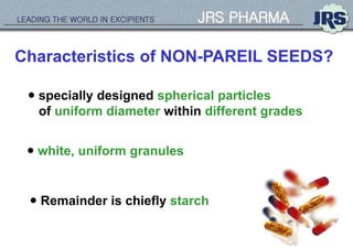 LEADING THE WORLD IN EXCIPIENTS JRS PHARMA
Characteristics of NON-PAREIL SEEDS?
 specially designed spherical particles
of uniform diameter within different grades
 white, uniform granules
 Remainder is chiefly starch
 