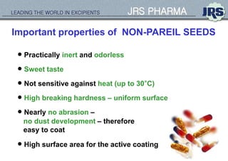 LEADING THE WORLD IN EXCIPIENTS JRS PHARMA
Important properties of NON-PAREIL SEEDS
 Sweet taste
 Practically inert and odorless
 Not sensitive against heat (up to 30°C)
 High breaking hardness – uniform surface
 Nearly no abrasion –
no dust development – therefore
easy to coat
 High surface area for the active coating
 