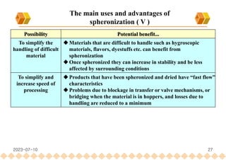 27
The main uses and advantages of
spheronization ( V )
Possibility Potential benefit...
To simplify the
handling of difficult
material
Materials that are difficult to handle such as hygroscopic
materials, flavors, dyestuffs etc. can benefit from
spheronization
Once spheronized they can increase in stability and be less
affected by surrounding conditions
To simplify and
increase speed of
processing
Products that have been spheronized and dried have “fast flow”
characteristics
Problems due to blockage in transfer or valve mechanisms, or
bridging when the material is in hoppers, and losses due to
handling are reduced to a minimum
2023-07-10
 