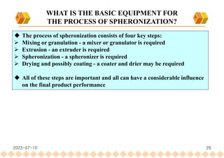 29
WHAT IS THE BASIC EQUIPMENT FOR
THE PROCESS OF SPHERONIZATION?
 The process of spheronization consists of four key steps:
 Mixing or granulation - a mixer or granulator is required
 Extrusion - an extruder is required
 Spheronization - a spheronizer is required
 Drying and possibly coating - a coater and drier may be required
 All of these steps are important and all can have a considerable influence
on the final product performance
2023-07-10
 