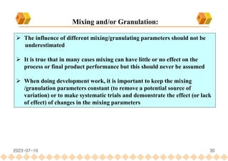 30
 The influence of different mixing/granulating parameters should not be
underestimated
 It is true that in many cases mixing can have little or no effect on the
process or final product performance but this should never be assumed
 When doing development work, it is important to keep the mixing
/granulation parameters constant (to remove a potential source of
variation) or to make systematic trials and demonstrate the effect (or lack
of effect) of changes in the mixing parameters
Mixing and/or Granulation:
2023-07-10
 