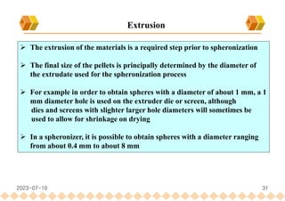 31
 The extrusion of the materials is a required step prior to spheronization
 The final size of the pellets is principally determined by the diameter of
the extrudate used for the spheronization process
 For example in order to obtain spheres with a diameter of about 1 mm, a 1
mm diameter hole is used on the extruder die or screen, although
dies and screens with slighter larger hole diameters will sometimes be
used to allow for shrinkage on drying
 In a spheronizer, it is possible to obtain spheres with a diameter ranging
from about 0.4 mm to about 8 mm
Extrusion
2023-07-10
 