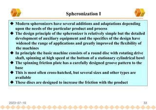 33
 Modern spheronizers have several additions and adaptations depending
upon the needs of the particular product and process
 The design principle of the spheronizer is relatively simple but the detailed
development of auxiliary equipment and the specifics of the design have
widened the range of applications and greatly improved the flexibility of
the machines
 In principle the basic machine consists of a round disc with rotating drive
shaft, spinning at high speed at the bottom of a stationary cylindrical bowl
 The spinning friction plate has a carefully designed groove pattern to the
base
 This is most often cross-hatched, but several sizes and other types are
available
 These discs are designed to increase the friction with the product
Spheronization I
2023-07-10
 