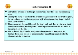 35
 Extrudates are added to the spheronizer and they fall onto the spinning
plate
 During the early contacts of the cylindrical granules with the friction plate,
the extrudates are cut into segments with a length ranging from 1 to 1.2
times their diameter
 These segments then collide with the bowl wall and they are thrown back
to the inside of the friction plate. Centrifugal force sends the material to
the outside of the disc
 The action of the material being moved causes the extrudate to be
broken down into pieces of approximately equal length relative to the
diameter of the extrudate
Spheronization II
2023-07-10
 