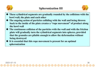 36
 These cylindrical segments are gradually rounded by the collisions with the
bowl wall, the plate and each other
 The ongoing action of particles colliding with the wall and being thrown
back to the inside of the plate creates a “rope movement” of product along
the bowl wall
 The continuous collision of the particles with the wall and with the friction
plate will gradually turn the cylindrical segments into spheres, provided
that the granules are pliable enough to allow the deformation without
being destroyed
 It is essential that this rope movement is present for an optimal
spheronization
Spheronization III
2023-07-10
 