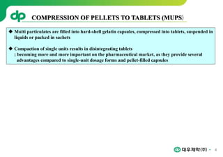 4
 Multi particulates are filled into hard-shell gelatin capsules, compressed into tablets, suspended in
liquids or packed in sachets
 Compaction of single units results in disintegrating tablets
; becoming more and more important on the pharmaceutical market, as they provide several
advantages compared to single-unit dosage forms and pellet-filled capsules
COMPRESSION OF PELLETS TO TABLETS (MUPS)
 