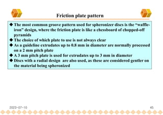 45
Friction plate pattern
The most common groove pattern used for spheronizer discs is the “waffle-
iron” design, where the friction plate is like a chessboard of chopped-off
pyramids
The choice of which plate to use is not always clear
As a guideline extrudates up to 0.8 mm in diameter are normally processed
on a 2 mm pitch plate
A 3 mm pitch plate is used for extrudates up to 3 mm in diameter
Discs with a radial design are also used, as these are considered gentler on
the material being spheronized
2023-07-10
 