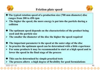 48
Friction plate speed
The typical rotation speed of a production size (700 mm diameter) disc
ranges from 200 to 450 rpm
 The higher the speed, the more energy is put into the particle during a
collision
 The optimum speed depends on the characteristics of the product being
used and the particle size
 The smaller the diameter of the disc the higher the speed required
 The important parameter is the speed at the outer edge of the disc
 In practice the optimum speed can be determined with a little experience
 For some products it may be recommended to start at a high speed and to
lower the speed in the final stage of the process
 This can be determined by simple practical tests
 The process allows a high degree of flexibility for good formulations
2023-07-10
 