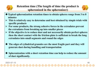49
Retention time (The length of time the product is
spheronized in the spheronizer)
Typical spheronization retention times to obtain spheres range from 3 to 8
minutes
 This is relatively easy to determine and best obtained by simple trials with
specific products
 For some products, the strong cohesive forces in the extrudates prevent
the extrudates from breaking up into smaller pieces
 If the objective is to reduce dust and not necessarily obtain perfect spheres
then the short contact with the friction plate is sufficient to break the long
extrudates into small segments and round the edges
 The edges of cylindrical granules are the most fragile part and they will
generate dust during handling and transportation
 Spheronization with a short retention time can help to reduce the amount
of dust significantly.
2023-07-10
 