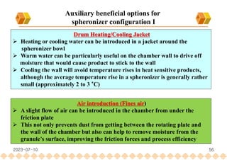 56
Drum Heating/Cooling Jacket
 Heating or cooling water can be introduced in a jacket around the
spheronizer bowl
 Warm water can be particularly useful on the chamber wall to drive off
moisture that would cause product to stick to the wall
 Cooling the wall will avoid temperature rises in heat sensitive products,
although the average temperature rise in a spheronizer is generally rather
small (approximately 2 to 3 °C)
Air introduction (Fines air)
 A slight flow of air can be introduced in the chamber from under the
friction plate
 This not only prevents dust from getting between the rotating plate and
the wall of the chamber but also can help to remove moisture from the
granule’s surface, improving the friction forces and process efficiency
Auxiliary beneficial options for
spheronizer configuration I
2023-07-10
 