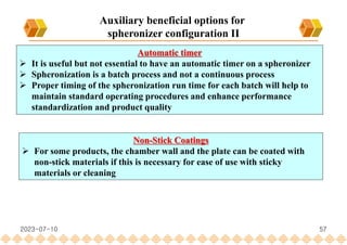 57
Automatic timer
 It is useful but not essential to have an automatic timer on a spheronizer
 Spheronization is a batch process and not a continuous process
 Proper timing of the spheronization run time for each batch will help to
maintain standard operating procedures and enhance performance
standardization and product quality
Non-Stick Coatings
 For some products, the chamber wall and the plate can be coated with
non-stick materials if this is necessary for ease of use with sticky
materials or cleaning
Auxiliary beneficial options for
spheronizer configuration II
2023-07-10
 