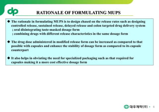 6
RATIONALE OF FORMULATING MUPS
 The rationale in formulating MUPS is to design chased on the release rates such as designing
controlled release, sustained release, delayed release and colon targeted drug delivery system
; oral disintegrating taste-masked dosage form
; combining drugs with different release characteristics in the same dosage form
 The drug dose administered in modified release form can be increased as compared to that
possible with capsules and enhance the stability of dosage form as compared to its capsule
counterpart
 It also helps in obviating the need for specialized packaging such as that required for
capsules making it a more cost effective dosage form
 