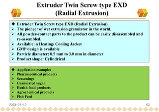 62
Extruder Twin Screw type EXD
(Radial Extrusion)
 Extruder Twin Screw type EXD (Radial Extrusion)
 The pioneer of wet extrusion granulator in the world.
 All powder-contact parts to the product can be easily disassembled and
re-assembled.
 Available in Heating/ Cooling Jacket
 GMP design is available
 Particle diameter: 0.5 mm to 3.0 mm in diameter
 Product shape: Cylindrical
 Application examples
 Pharmaceutical products
 Seasonings
 Granulated sugar
 Health food products
 Agrochemical products
 Fish Feed
2023-07-10
 