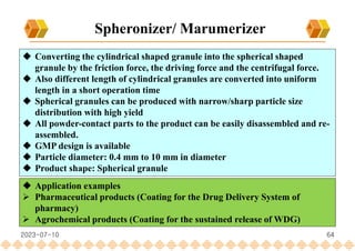 64
Spheronizer/ Marumerizer
 Converting the cylindrical shaped granule into the spherical shaped
granule by the friction force, the driving force and the centrifugal force.
 Also different length of cylindrical granules are converted into uniform
length in a short operation time
 Spherical granules can be produced with narrow/sharp particle size
distribution with high yield
 All powder-contact parts to the product can be easily disassembled and re-
assembled.
 GMP design is available
 Particle diameter: 0.4 mm to 10 mm in diameter
 Product shape: Spherical granule
 Application examples
 Pharmaceutical products (Coating for the Drug Delivery System of
pharmacy)
 Agrochemical products (Coating for the sustained release of WDG)
2023-07-10
 