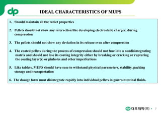 7
IDEAL CHARACTERISTICS OF MUPS
1. Should maintain all the tablet properties
2. Pellets should not show any interaction like developing electrostatic charges; during
compression
3. The pellets should not show any deviation in its release even after compression
4. The coated pellets during the process of compression should not fuse into a nondisintegrating
matrix and should not lose its coating integrity either by breaking or cracking or rupturing
the coating layer(s) or pinholes and other imperfections
5. Like tablets, MUPS should have ease to withstand physical parameters, stability, packing
storage and transportation
6. The dosage form must disintegrate rapidly into individual pellets in gastrointestinal fluids.
 