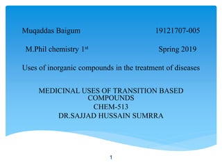 Muqaddas Baigum 19121707-005
M.Phil chemistry 1st Spring 2019
Uses of inorganic compounds in the treatment of diseases
MEDICINAL USES OF TRANSITION BASED
COMPOUNDS
CHEM-513
DR.SAJJAD HUSSAIN SUMRRA
1
 