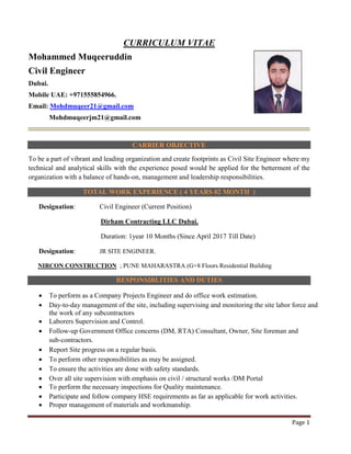 Page 1
CURRICULUM VITAE
Mohammed Muqeeruddin
Civil Engineer
Dubai.
Mobile UAE: +971555854966.
Email: Mohdmuqeer21@gmail.com
Mohdmuqeerjm21@gmail.com
CARRIER OBJECTIVE
To be a part of vibrant and leading organization and create footprints as Civil Site Engineer where my
technical and analytical skills with the experience posed would be applied for the betterment of the
organization with a balance of hands-on, management and leadership responsibilities.
TOTAL WORK EXPERIENCE ( 4 YEARS 02 MONTH )
Designation: Civil Engineer (Current Position)
Dirham Contracting LLC Dubai.
Duration: 1year 10 Months (Since April 2017 Till Date)
Designation: JR SITE ENGINEER.
NIRCON CONSTRUCTION ; PUNE MAHARASTRA (G+8 Floors Residential Building
RESPONSIBLITIES AND DUTIES
• To perform as a Company Projects Engineer and do office work estimation.
• Day-to-day management of the site, including supervising and monitoring the site labor force and
the work of any subcontractors
• Laborers Supervision and Control.
• Follow-up Government Office concerns (DM, RTA) Consultant, Owner, Site foreman and
sub-contractors.
• Report Site progress on a regular basis.
• To perform other responsibilities as may be assigned.
• To ensure the activities are done with safety standards.
• Over all site supervision with emphasis on civil / structural works /DM Portal
• To perform the necessary inspections for Quality maintenance.
• Participate and follow company HSE requirements as far as applicable for work activities.
• Proper management of materials and workmanship.
 