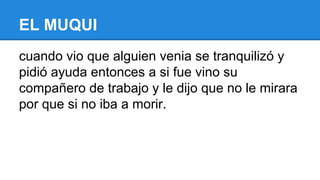 EL MUQUI
cuando vio que alguien venia se tranquilizó y
pidió ayuda entonces a si fue vino su
compañero de trabajo y le dijo que no le mirara
por que si no iba a morir.

 