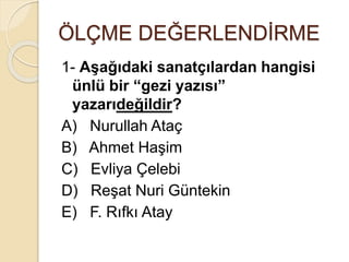 ÖLÇME DEĞERLENDİRME
1- Aşağıdaki sanatçılardan hangisi
ünlü bir “gezi yazısı”
yazarıdeğildir?
A) Nurullah Ataç
B) Ahmet Haşim
C) Evliya Çelebi
D) Reşat Nuri Güntekin
E) F. Rıfkı Atay
 