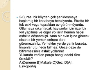 2-Burası bir köyden çok şehirleşmeye
başlamış bir kasabaya benziyordu. Etrafta bir
tek eski veya topraktan ev görünmüyordu.
Otlamaya çıkarılacak hayvanlar için özel bir
yol yapılmış ve diğer yolların hemen hepsi
asfaltla döşenmişti. Ama bir evin içine girecek
olsanız bir yemek sofrası dahi
göremezsiniz. Yemekler yerde yenir burada.
İnsanlar ütü nedir bilmez. Geze geze de
bitiremezsiniz asfalt yollarını!
Yukarıda verilen parça hangi edebi türe
örnektir?
A)Deneme B)Makale C)Gezi D)Anı
E)Röportaj
 