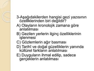 3-Aşağıdakilerden hangisi gezi yazısının
özelllklerinden biri değildir?
A) Olayların kronolojik zamana göre
anlatılması
B) Gezilen yerlerin ilginç özelliklerinin
işlenmesi
C) Gözlemlerin ağır basması
D) Tarihî ve doğal güzelliklerin yanında
kültürel farkların anlatılması
E) Duyguların ihmal edilip, sadece
gerçeklerin anlatılması
 