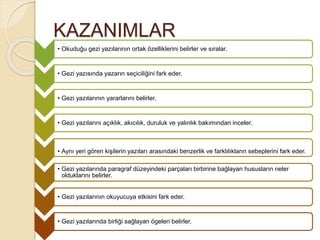 KAZANIMLAR
• Okuduğu gezi yazılarının ortak özelliklerini belirler ve sıralar.
• Gezi yazısında yazarın seçiciliğini fark eder.
• Gezi yazılarının yararlarını belirler.
• Gezi yazılarını açıklık, akıcılık, duruluk ve yalınlık bakımından inceler.
• Aynı yeri gören kişilerin yazıları arasındaki benzerlik ve farklılıkların sebeplerini fark eder.
• Gezi yazılarında paragraf düzeyindeki parçaları birbirine bağlayan hususların neler
olduklarını belirler.
• Gezi yazılarının okuyucuya etkisini fark eder.
• Gezi yazılarında birliği sağlayan ögeleri belirler.
 