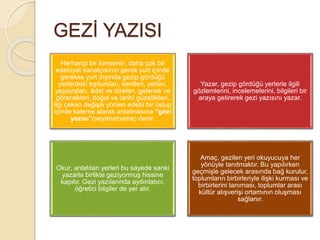 GEZİ YAZISI
Herhangi bir kimsenin, daha çok bir
edebiyat sanatçısının gerek yurt içinde
gerekse yurt dışında gezip gördüğü
yerlerdeki toplumları, kentleri, yerleri,
yaşayışları, âdet ve töreleri, gelenek ve
görenekleri, doğal ve tarihî güzellikleri,
ilgi çeken değişik yönleri edebî bir üslup
içinde kaleme alarak anlatmasına “gezi
yazısı”(seyahatname) denir.
Yazar, gezip gördüğü yerlerle ilgili
gözlemlerini, incelemelerini, bilgileri bir
araya getirerek gezi yazısını yazar.
Okur, anlatılan yerleri bu sayede sanki
yazarla birlikte geziyormuş hissine
kapılır. Gezi yazılarında aydınlatıcı,
öğretici bilgiler de yer alır.
Amaç, gezilen yeri okuyucuya her
yönüyle tanıtmaktır. Bu yapılırken
geçmişle gelecek arasında bağ kurulur,
toplumların birbirleriyle ilişki kurması ve
birbirlerini tanıması, toplumlar arası
kültür alışverişi ortamının oluşması
sağlanır.
 