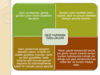 Gezi yazılarında, gezilip
görülen yerin bütün özellikleri
ele alınır.
Gezilen yerin özellikle tarihî,
coğrafî, tabiî ve sosyal nitelikleri
belirgin şekilde anlatılır.
Gezi yazılarında gezginin
dikkatini çeken ve farklı bir
özellik gösteren insanlar, tarihî
ve tabiî güzellikler, farklı
kültürler gibi konular güncel
olaylarla da bütünleştirilerek
edebî bir üslupla yazıya geçirilir.
Yazar, gezisi esnasında birçok
yer görür, birçok insanla tanışır;
bunları hafızasında tutmak zor
olduğu için gezi esnasında kısa
notlar alır ve bunları hikâye
eder.
GEZİ YAZISININ
ÖZELLİKLERİ
 
