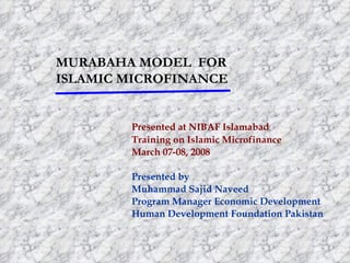 MURABAHA MODEL FOR
ISLAMIC MICROFINANCE


        Presented at NIBAF Islamabad
        Training on Islamic Microfinance
        March 07-08, 2008

        Presented by
        Muhammad Sajid Naveed
        Program Manager Economic Development
        Human Development Foundation Pakistan
 