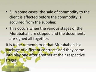 • 3. In some cases, the sale of commodity to the
client is affected before the commodity is
acquired from the supplier.
• This occurs when the various stages of the
Murabahah are skipped and the documents
are signed all together.
It is to be remembered that Murabahah is a
package of different contracts and they come
into play one after another at their respective
stages.
 