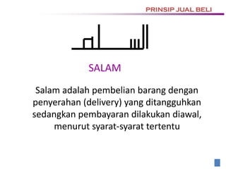 SALAM
Salam adalah pembelian barang dengan
penyerahan (delivery) yang ditangguhkan
sedangkan pembayaran dilakukan diawal,
menurut syarat-syarat tertentu
PRINSIP JUAL BELI
 
