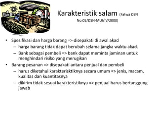 • Spesifikasi dan harga barang => disepakati di awal akad
– harga barang tidak dapat berubah selama jangka waktu akad.
– Bank sebagai pembeli => bank dapat meminta jaminan untuk
menghindari risiko yang merugikan
• Barang pesanan => disepakati antara penjual dan pembeli
– harus diketahui karakterisktiknya secara umum => jenis, macam,
kualitas dan kuantitasnya
– dikirim tidak sesuai karakteristiknya => penjual harus bertanggung
jawab
Karakteristik salam (Fatwa DSN
No.05/DSN-MUI/IV/2000)
 