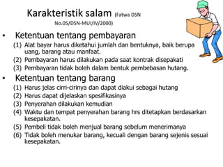 Karakteristik salam (Fatwa DSN
No.05/DSN-MUI/IV/2000)
• Ketentuan tentang pembayaran
(1) Alat bayar harus diketahui jumlah dan bentuknya, baik berupa
uang, barang atau manfaat.
(2) Pembayaran harus dilakukan pada saat kontrak disepakati
(3) Pembayaran tidak boleh dalam bentuk pembebasan hutang.
• Ketentuan tentang barang
(1) Harus jelas cirri-cirinya dan dapat diakui sebagai hutang
(2) Harus dapat dijelaskan spesifikasinya
(3) Penyerahan dilakukan kemudian
(4) Waktu dan tempat penyerahan barang hrs ditetapkan berdasarkan
kesepakatan.
(5) Pembeli tidak boleh menjual barang sebelum menerimanya
(6) Tidak boleh menukar barang, kecuali dengan barang sejenis sesuai
kesepakatan.
 