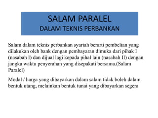 SALAM PARALEL
DALAM TEKNIS PERBANKAN
Salam dalam teknis perbankan syariah berarti pembelian yang
dilakukan oleh bank dengan pembayaran dimuka dari pihak I
(nasabah I) dan dijual lagi kepada pihal lain (nasabah II) dengan
jangka waktu penyerahan yang disepakati bersama.(Salam
Paralel)
Modal / harga yang dibayarkan dalam salam tidak boleh dalam
bentuk utang, melainkan bentuk tunai yang dibayarkan segera
 